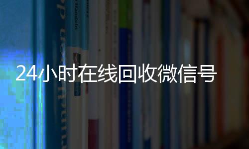 24小时在线回收微信24小时vx回收平台号专业平台（高价回微信号24小时回收）